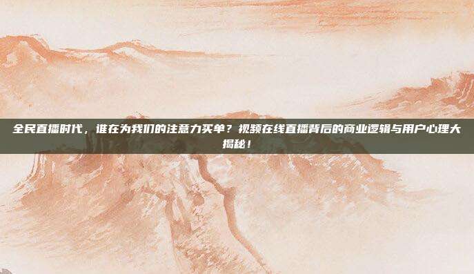 全民直播时代，谁在为我们的注意力买单？视频在线直播背后的商业逻辑与用户心理大揭秘！
