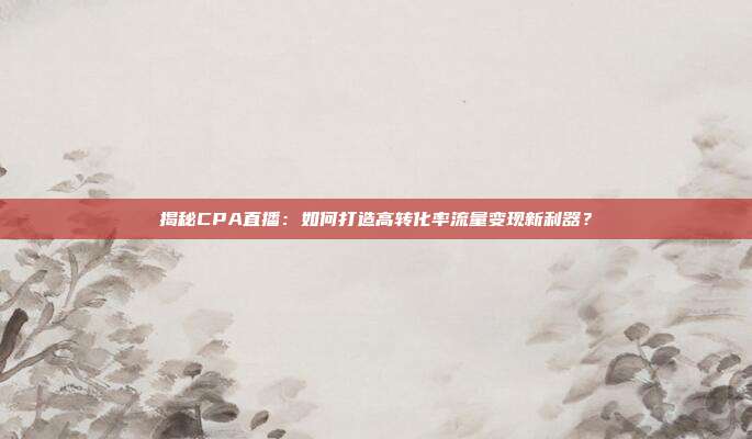 揭秘CPA直播：如何打造高转化率流量变现新利器？