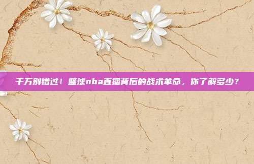 千万别错过！篮球nba直播背后的战术革命，你了解多少？