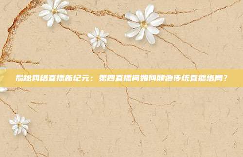 揭秘网络直播新纪元:第四直播间如何颠覆传统直播格局?