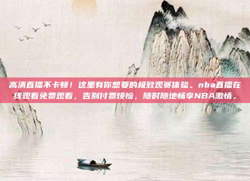 高清直播不卡顿！这里有你想要的极致观赛体验。nba直播在线观看免费观看，告别付费烦恼，随时随地畅享NBA激情。