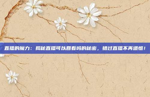 直播的魔力：揭秘直播可以回看吗的秘密，错过直播不再遗憾！