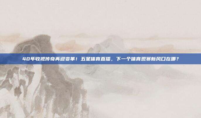 40年收视传奇再迎变革！五星体育直播，下一个体育观赛新风口在哪？