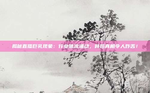 揭秘直播巨乳现象：行业暗流涌动，背后真相令人咋舌！