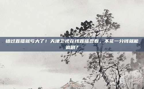 错过直播就亏大了！天津卫视在线直播观看，不花一分钱就能追剧？