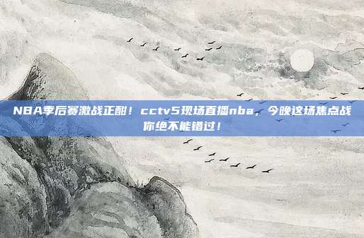 NBA季后赛激战正酣！cctv5现场直播nba，今晚这场焦点战你绝不能错过！