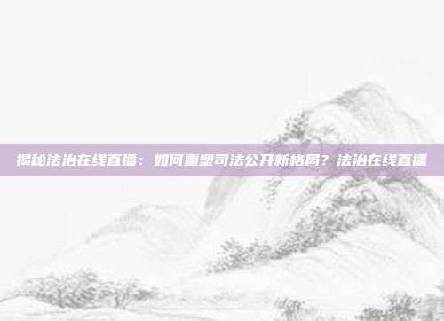 揭秘法治在线直播：如何重塑司法公开新格局？法治在线直播