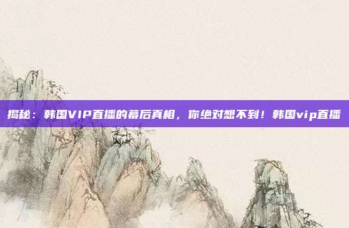 揭秘：韩国VIP直播的幕后真相，你绝对想不到！韩国vip直播