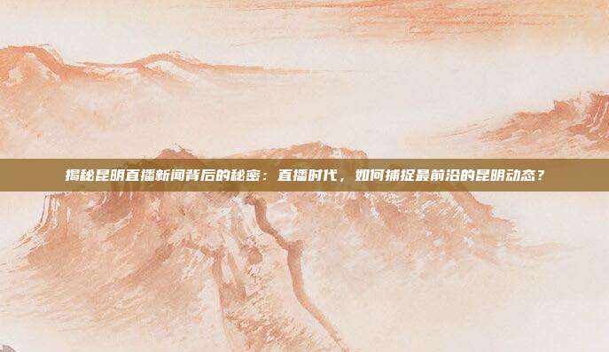揭秘昆明直播新闻背后的秘密：直播时代，如何捕捉最前沿的昆明动态？