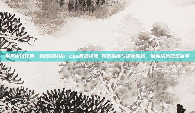 别再错过任何一场巅峰对决！cba直播视频 观看指南与深度解析，助你成为篮坛高手