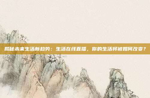 揭秘未来生活新趋势：生活在线直播，你的生活将被如何改变？