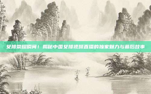 女排荣耀瞬间！揭秘中国女排视频直播的独家魅力与幕后故事