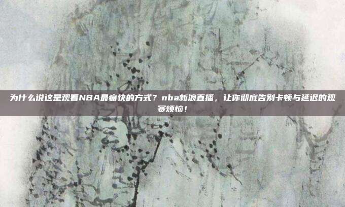 为什么说这是观看NBA最痛快的方式？nba新浪直播，让你彻底告别卡顿与延迟的观赛烦恼！