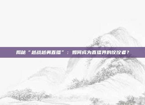 揭秘“越战越勇直播”：如何成为直播界的佼佼者？