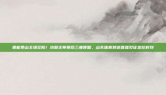 鲁能泰山主场沦陷！功勋主帅赛后三度哽咽，山东体育频道直播见证悲壮时刻
