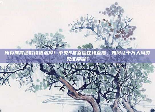 所有体育迷的终极选择！中央5套直播在线直播，如何让千万人同时见证荣耀？
