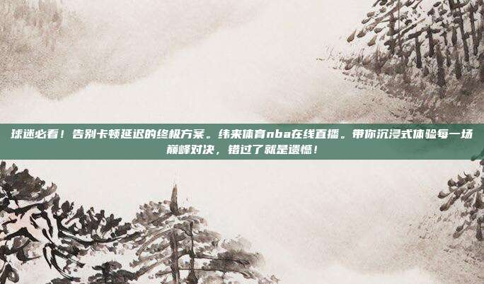 球迷必看！告别卡顿延迟的终极方案。纬来体育nba在线直播。带你沉浸式体验每一场巅峰对决，错过了就是遗憾！