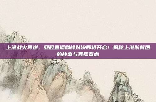 上港战火再燃，亚冠直播巅峰对决即将开启！揭秘上港队背后的故事与直播看点