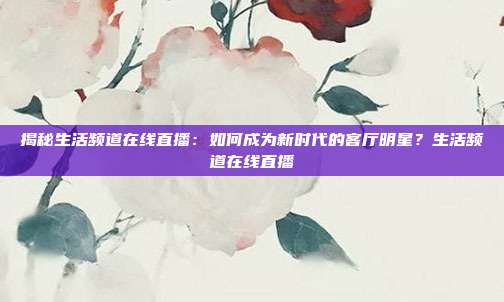 揭秘生活频道在线直播：如何成为新时代的客厅明星？生活频道在线直播