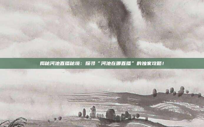 揭秘河池直播秘境:探寻“河池在哪直播”的独家攻略!