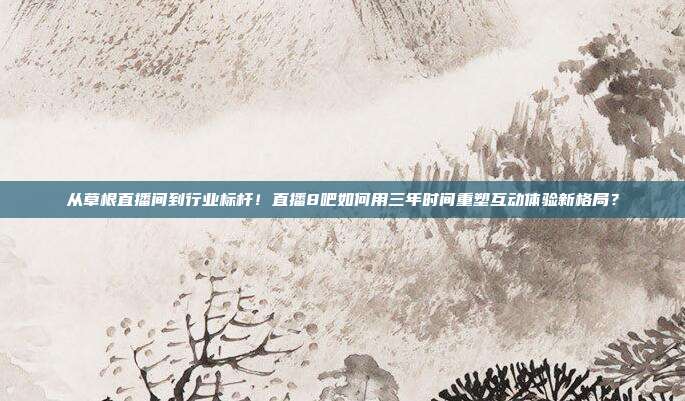 从草根直播间到行业标杆！直播8吧如何用三年时间重塑互动体验新格局？