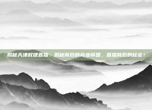 揭秘天津权健直播：揭秘背后的商业帝国，直播背后的秘密！