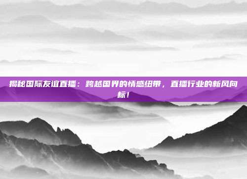 揭秘国际友谊直播：跨越国界的情感纽带，直播行业的新风向标！