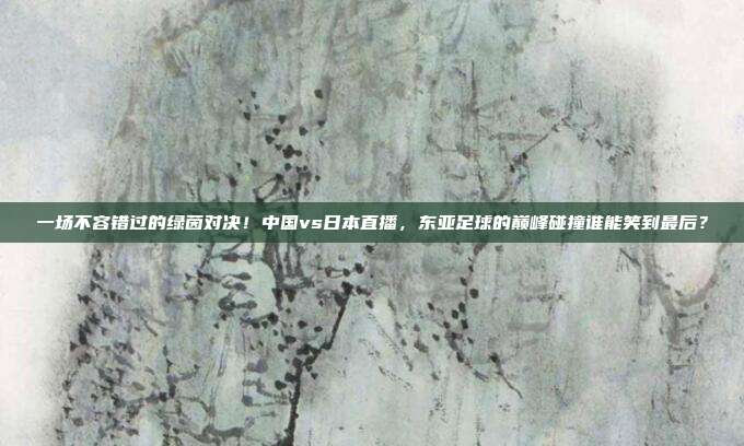 一场不容错过的绿茵对决！中国vs日本直播，东亚足球的巅峰碰撞谁能笑到最后？