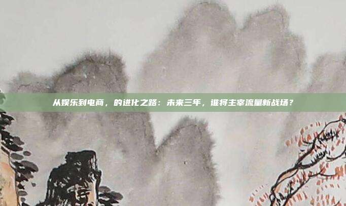 从娱乐到电商，的进化之路：未来三年，谁将主宰流量新战场？