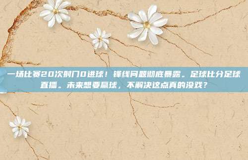 一场比赛20次射门0进球！锋线问题彻底暴露。足球比分足球直播。未来想要赢球，不解决这点真的没戏？