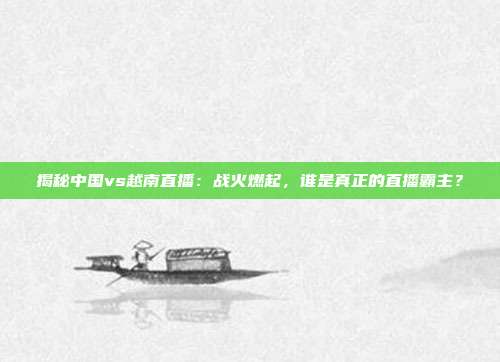 揭秘中国vs越南直播:战火燃起,谁是真正的直播霸主?