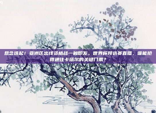悬念迭起！亚洲区出线资格战一触即发。世界杯预选赛直播，谁能抢得通往卡塔尔的关键门票？