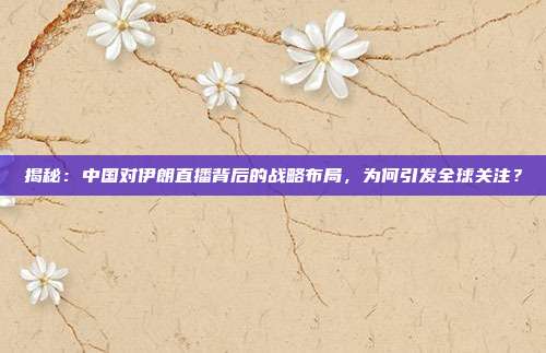 揭秘：中国对伊朗直播背后的战略布局，为何引发全球关注？