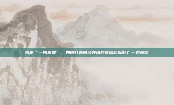 揭秘“一财直播”:如何打造财经领域的直播新标杆?一财直播