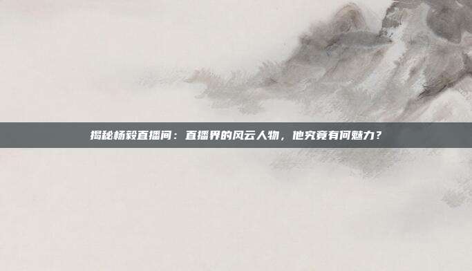 揭秘杨毅直播间：直播界的风云人物，他究竟有何魅力？