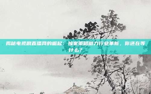 揭秘电视剧直播网的崛起：独家策略助力行业革新，你还在等什么？