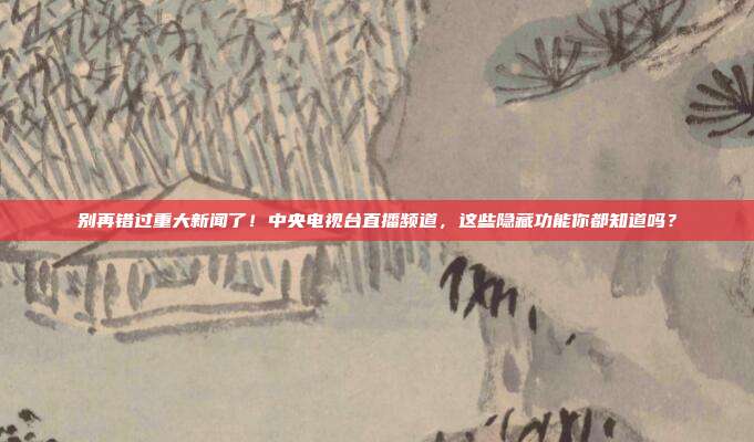 别再错过重大新闻了！中央电视台直播频道，这些隐藏功能你都知道吗？