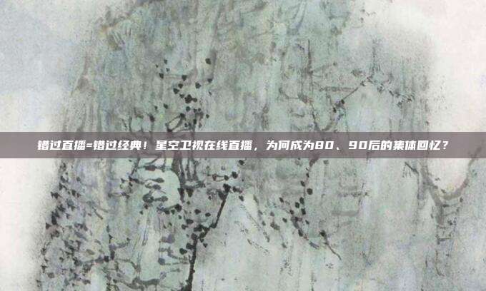 错过直播=错过经典！星空卫视在线直播，为何成为80、90后的集体回忆？