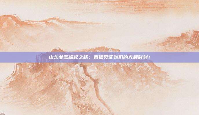山东女篮崛起之路：直播见证她们的光辉时刻！