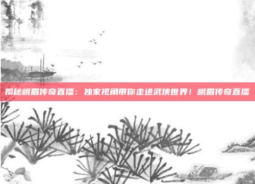 揭秘峨眉传奇直播：独家视角带你走进武侠世界！峨眉传奇直播