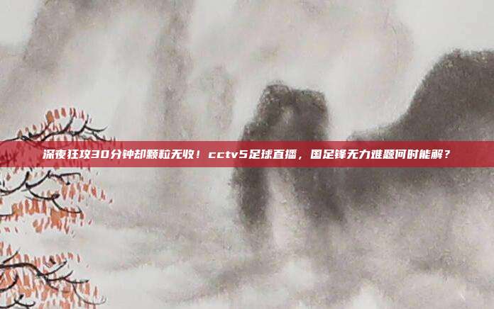 深夜狂攻30分钟却颗粒无收！cctv5足球直播，国足锋无力难题何时能解？