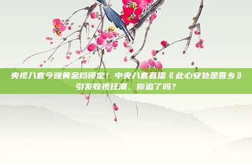 央视八套今晚黄金档锁定！中央八套直播《此心安处是吾乡》引发收视狂潮，你追了吗？
