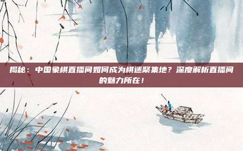 揭秘：中国象棋直播间如何成为棋迷聚集地？深度解析直播间的魅力所在！