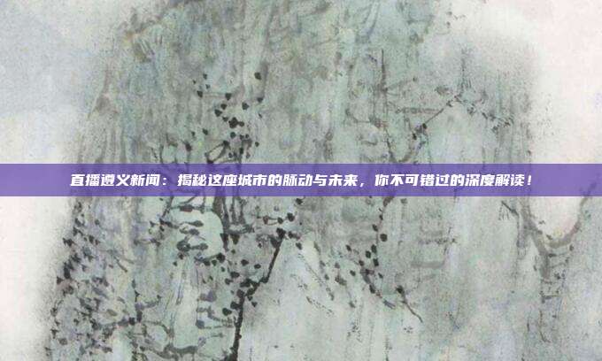 直播遵义新闻:揭秘这座城市的脉动与未来,你不可错过的深度解读!