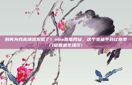 别再为找高清流发愁了！nba直播网址，这个宝藏平台让你零门槛看遍全场次！