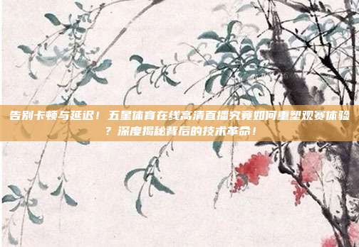 告别卡顿与延迟！五星体育在线高清直播究竟如何重塑观赛体验？深度揭秘背后的技术革命！