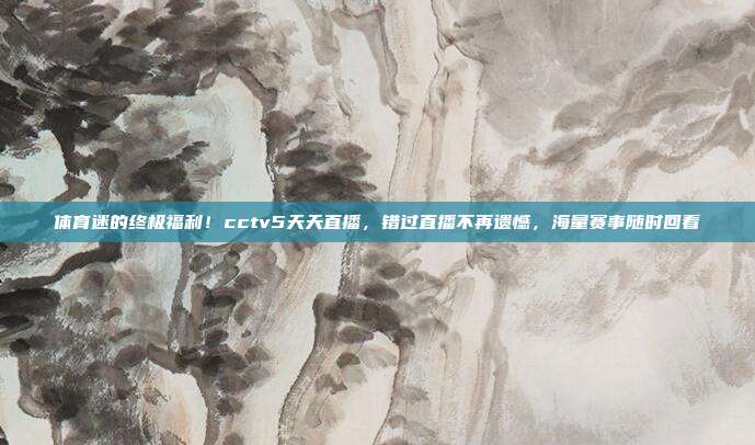 体育迷的终极福利！cctv5天天直播，错过直播不再遗憾，海量赛事随时回看