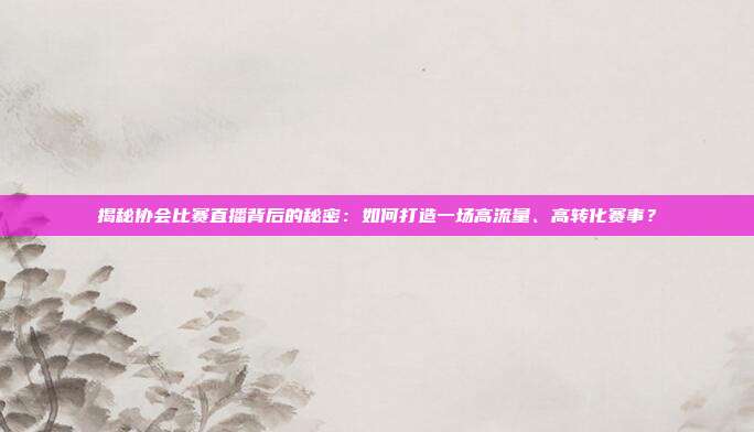 揭秘协会比赛直播背后的秘密:如何打造一场高流量、高转化赛事?