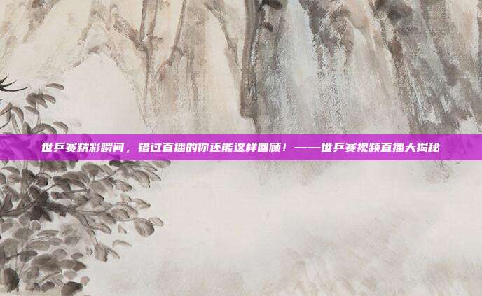 世乒赛精彩瞬间，错过直播的你还能这样回顾！——世乒赛视频直播大揭秘