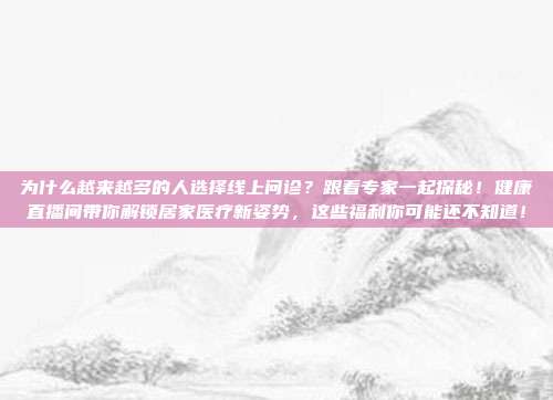 为什么越来越多的人选择线上问诊？跟着专家一起探秘！健康直播间带你解锁居家医疗新姿势，这些福利你可能还不知道！